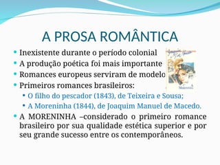 A PROSA ROMÂNTICA
 Inexistente durante o período colonial
 A produção poética foi mais importante
 Romances europeus serviram de modelo
 Primeiros romances brasileiros:
 O filho do pescador (1843), de Teixeira e Sousa;
 A Moreninha (1844), de Joaquim Manuel de Macedo.
 A MORENINHA –considerado o primeiro romance
brasileiro por sua qualidade estética superior e por
seu grande sucesso entre os contemporâneos.
 