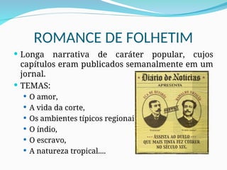 ROMANCE DE FOLHETIM
 Longa narrativa de caráter popular, cujos
capítulos eram publicados semanalmente em um
jornal.
 TEMAS:
 O amor,
 A vida da corte,
 Os ambientes típicos regionais,
 O índio,
 O escravo,
 A natureza tropical....
 