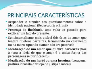 PRINCIPAIS CARACTERÍSTICAS
 Responder e atender aos questionamentos sobre a
identidade nacional (Redescobrir o Brasil)
 Presença do flashback, uma volta ao passado para
explicar um fato do presente.
 Sentimentalismo mais visível (histórias de amor que
tentam quebrar barreiras, terminando no casamento
ou na morte (quando o amor não era possível)
 Idealização de um amor que quebra barreiras (traz
à tona a ideia de que o amor é a única forma das
personagens se purificarem).
 Idealização de um herói ou uma heroína: (coragem,
postura idealista e desejo de justiça e moral)
 