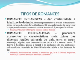 TIPOS DE ROMANCES
 ROMANCES INDIANISTAS – dão continuidade à
idealização do índio. (herói representando o Brasil e os brasileiros,
sendo corajoso, heróico, forte, idealizado. Há uma valorização da natureza e
o espaço onde ocorre a narrativa remete ao natural, à paisagem brasileira.)
 Iracema, O Guarani e Ubirajara, todos de José de Alencar.
 ROMANCES REGIONALISTAS – procuram
apresentar as características mais típicas das
diversas regiões culturais do país. (herói do campo,
sertanejo, alguém que pertence à sua terra e é o retrato desta. É
bravo e honrado, preza a moral e os costumes de seu ambiente,
colocando-se contrário às liberalidades da cidade e dos homens de
lá.)
 Inocência, de Visconde de Taunay; O Tronco do Ipê, Til e O Gaúcho, de José de
Alencar; A Escrava Isaura, de Bernardo Guimarães.
 
