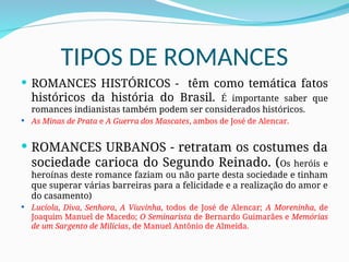 TIPOS DE ROMANCES
 ROMANCES HISTÓRICOS - têm como temática fatos
históricos da história do Brasil. É importante saber que
romances indianistas também podem ser considerados históricos.
 As Minas de Prata e A Guerra dos Mascates, ambos de José de Alencar.
 ROMANCES URBANOS - retratam os costumes da
sociedade carioca do Segundo Reinado. (Os heróis e
heroínas deste romance faziam ou não parte desta sociedade e tinham
que superar várias barreiras para a felicidade e a realização do amor e
do casamento)
 Lucíola, Diva, Senhora, A Viuvinha, todos de José de Alencar; A Moreninha, de
Joaquim Manuel de Macedo; O Seminarista de Bernardo Guimarâes e Memórias
de um Sargento de Milícias, de Manuel Antônio de Almeida.
 