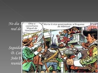 No dia 1 de Dezembro de 1640, invadiram o palácio real de Lisboa e prenderam a duquesa de Mântua. Seguidamente, o duque de Bragança D. João (neto de D. Catarina), foi aclamado pelas ruas como rei D.  João  IV , sendo mais tarde confirmado pelas Cortes reunidas.  