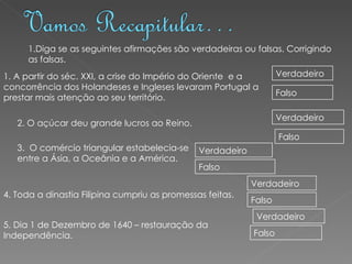 1.Diga se as seguintes afirmações são verdadeiras ou falsas. Corrigindo as falsas. 1. A partir do séc. XXI, a crise do Império do Oriente  e a concorrência dos Holandeses e Ingleses levaram Portugal a prestar mais atenção ao seu território. Verdadeiro Falso 2. O açúcar deu grande lucros ao Reino.  Verdadeiro Falso 3.  O comércio triangular estabelecia-se entre a Ásia, a Oceânia e a América. Verdadeiro Falso 4. Toda a dinastia Filipina cumpriu as promessas feitas. Verdadeiro Falso 5. Dia 1 de Dezembro de 1640 – restauração da Independência. Verdadeiro Falso 
