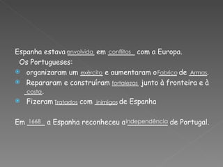 Espanha estava ______ em ______ com a Europa. Os Portugueses: organizaram um _____ e aumentaram o ____ de ____. Repararam e construíram ______ junto à fronteira e à ____. Fizeram _____ com _____ de Espanha Em ____ a Espanha reconheceu a _________ de Portugal. envolvida conflitos exército Fabrico  Armas fortalezas costa Tratados  inimigos 1668 independência 