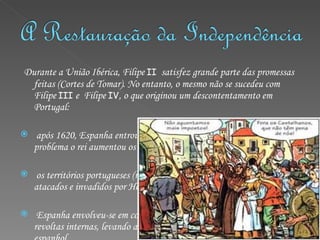 Durante a União Ibérica, Filipe  II   satisfez grande parte das promessas feitas (Cortes de Tomar). No entanto, o mesmo não se sucedeu com Filipe  III  e  Filipe  IV , o que originou um descontentamento em Portugal: após 1620, Espanha entrou em crise económica, e para solucionar esse problema o rei aumentou os impostos, afectando os Portugueses; os territórios portugueses (no Brasil e em África) eram constantemente atacados e invadidos por Holandeses e Franceses; Espanha envolveu-se em conflitos com a Europa e encarou-se de revoltas internas, levando a integração de portugueses no exército espanhol. 