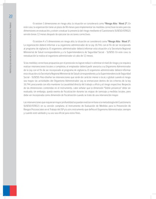 PROTOCOLO DE VIGILANCIA DE RIESGOS PSICOSOCIALES EN EL TRABAJO	

20
	
•Si existen 3 dimensiones en riesgo alto, la situación se considerará como “Riesgo Alto / Nivel 2”. En
este caso, la organización tiene un plazo de 06 meses para implementar las medidas correctivas locales para las
dimensiones en evaluación, y volver a evaluar la presencia del riesgo mediante el Cuestionario SUSESO/ISTAS21
versión breve 12 meses después de ejecutar las acciones correctivas.
	
•Si existen 4 o 5 dimensiones en riesgo alto, la situación se considerará como “Riesgo Alto / Nivel 3”.
La organización deberá informar a su organismo administrador de la Ley 16.744, con el fin de ser incorporado
al programa de vigilancia. El organismo administrador deberá informar esta situación a la Secretaría Regional
Ministerial de Salud correspondiente y a la Superintendencia de Seguridad Social – SUSESO. En este caso, la
reevaluación la realiza el organismo administrador al cabo de 12 meses.
Si las medidas correctivas propuestas por el protocolo no logran reducir o eliminar el nivel de riesgo y se requiera
realizar intervenciones locales o completas, el empleador deberá pedir asesoría a su Organismo Administrador
de la Ley con el fin de ser incorporado al programa de vigilancia. El organismo administrador deberá informar
esta situación a la Secretaría Regional Ministerial de Salud correspondiente y a la Superintendencia de Seguridad
Social – SUSESO. Para diseñar las intervenciones que serán de carácter menor o local, o global cuando el riesgo
sea mayor, las actividades del Organismo Administrador Ley se enmarcaran dentro de los criterios de la ley
16.744, procurando con ello mantener la causalidad directa del trabajo u oficio y el riesgo respectivo. Respecto
de las dimensiones contenidas en el instrumento, cabe señalar que la dimensión “Doble presencia” debe ser
evaluada, sin embargo, queda exenta de fiscalización durante las etapas de tamizaje y medidas locales, pero
debe ser incorporada como dimensión de fiscalización cuando se trate de una intervención mayor.
Las intervenciones que requieran mayor profundidad se pueden realizar en base a la metodología del Cuestionario
SUSESO/ISTAS21 en su versión completa, el Instrumento de Evaluación de Medidas para la Prevención de
Riesgos Psicosociales en el Trabajo del ISP y/u otro instrumento que defina el Organismo Administrador, siempre
y cuando esté validado y su uso sea oficial para estos fines.

 