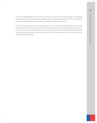 i) Facilitar la compatibilidad de la vida familiar y laboral; por ejemplo, introduciendo medidas de flexibilidad
horaria y de jornada de acuerdo con las necesidades derivadas del trabajo doméstico-familiar y no solamente
de la producción. Ello puede reducir o eliminar la exposición a la alta doble presencia.
j) Adecuar la cantidad de trabajo al tiempo que dura la jornada a través de una buena planificación como base
de la asignación de tareas, contando con la plantilla necesaria para realizar el trabajo que recae en el centro y
con la mejora de los procesos productivos o de servicio, evitando una estructura salarial demasiado centrada
en la parte variable, sobre todo cuando el salario base es bajo. Ello puede reducir o eliminar la exposición a las
altas exigencias cuantitativas.

PROTOCOLO DE VIGILANCIA DE RIESGOS PSICOSOCIALES EN EL TRABAJO

23

 
