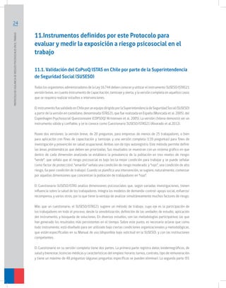 PROTOCOLO DE VIGILANCIA DE RIESGOS PSICOSOCIALES EN EL TRABAJO	

24

11.Instrumentos definidos por este Protocolo para
evaluar y medir la exposición a riesgo psicosocial en el
trabajo
11.1. Validación del CoPsoQ/ISTAS en Chile por parte de la Superintendencia
de Seguridad Social (SUSESO)
Todos los organismos administradores de la Ley 16.744 deben conocer y utilizar el instrumento SUSESO/ISTAS21
versión breve, en cuanto instrumento de capacitación, tamizaje y alerta, y la versión completa en aquellos casos
que se requiera realizar estudios e intervenciones.
El instrumento fue validado en Chile por un equipo dirigido por la Superintendencia de Seguridad Social (SUSESO)
a partir de la versión en castellano, denominada ISTAS21, que fue realizada en España (Moncada et al. 2005), del
Copenhagen Psychosocial Questionnaire (COPSOQ) (Kristensen et al. 2005). La versión chilena demostró ser un
instrumento válido y confiable, y se le conoce como Cuestionario SUSESO/ISTAS21 (Alvarado et al.2012).
Posee dos versiones: la versión breve, de 20 preguntas, para empresas de menos de 25 trabajadores, o bien
para aplicación con fines de capacitación y tamizaje, y una versión completa (139 preguntas) para fines de
investigación y prevención en salud ocupacional. Ambas son de tipo autoregistro. Este método permite definir
las áreas problemáticas que deben ser priorizadas. Sus resultados se muestran con un sistema gráfico en que
dentro de cada dimensión analizada se establece la prevalencia de la población en tres niveles de riesgo:
“verde”, que señala que el riesgo psicosocial es bajo (es la mejor condición para trabajar y se puede señalar
como factor de protección); “amarillo” señala una condición de riesgo moderado; y “rojo”, una condición de alto
riesgo, (la peor condición de trabajo). Cuando se planifica una intervención, se sugiere, naturalmente, comenzar
por aquellas dimensiones que concentran la población de trabajadores en “rojo”.
El Cuestionario SUSESO/ISTAS analiza dimensiones psicosociales que, según variadas investigaciones, tienen
influencia sobre la salud de los trabajadores. Integra los modelos de demanda-control-apoyo social, esfuerzo/
recompensa, y varios otros, por lo que tiene la ventaja de analizar simultáneamente muchos factores de riesgo.
Más que un cuestionario, el SUSESO/ISTAS21 sugiere un método de trabajo, cuyo eje es la participación de
los trabajadores en todo el proceso, desde la sensibilización, definición de las unidades de estudio, aplicación
del instrumento, y búsqueda de soluciones. En diversos estudios, son las metodologías participativas las que
han generado los resultados más persistentes en el tiempo. Sobre este punto, es necesario aclarar que como
todo instrumento, está diseñado para ser utilizado bajo ciertas condiciones organizacionales y metodológicas,
que están especificadas en su Manual de uso (disponible bajo solicitud en la SUSESO), y con las instituciones
competentes.
El Cuestionario en su versión completa tiene dos partes. La primera parte registra datos biodemográficos, de
salud y bienestar, licencias médicas y características del empleo: horario, turnos, contrato, tipo de remuneración
y tiene un máximo de 48 preguntas (algunas preguntas específicas se pueden eliminar). La segunda parte (91

 