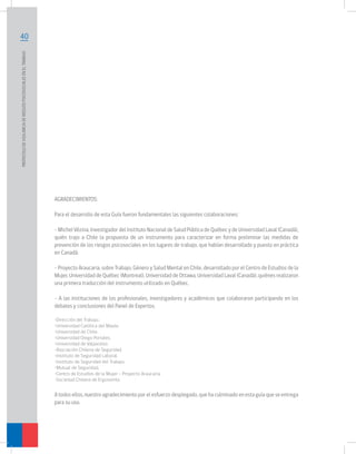 PROTOCOLO DE VIGILANCIA DE RIESGOS PSICOSOCIALES EN EL TRABAJO	

40

AGRADECIMIENTOS:
Para el desarrollo de esta Guía fueron fundamentales las siguientes colaboraciones:
- Michel Vézina, Investigador del Instituto Nacional de Salud Pública de Québec y de Universidad Laval (Canadá),
quién trajo a Chile la propuesta de un instrumento para caracterizar en forma preliminar las medidas de
prevención de los riesgos psicosociales en los lugares de trabajo, que habían desarrollado y puesto en práctica
en Canadá.
- Proyecto Araucaria, sobre Trabajo, Género y Salud Mental en Chile, desarrollado por el Centro de Estudios de la
Mujer, Universidad de Québec (Montreal), Universidad de Ottawa, Universidad Laval (Canadá), quiénes realizaron
una primera traducción del instrumento utilizado en Québec.
- A las instituciones de los profesionales, investigadores y académicos que colaboraron participando en los
debates y conclusiones del Panel de Expertos.
•Dirección del Trabajo.
•Universidad Católica del Maule.
•Universidad de Chile.
•Universidad Diego Portales.
•Universidad de Valparaíso.
•Asociación Chilena de Seguridad.
•Instituto de Seguridad Laboral.
•Instituto de Seguridad del Trabajo.
•Mutual de Seguridad.
•Centro de Estudios de la Mujer – Proyecto Araucaria.
•Sociedad Chilena de Ergonomía.

A todos ellos, nuestro agradecimiento por el esfuerzo desplegado, que ha culminado en esta guía que se entrega
para su uso.

 