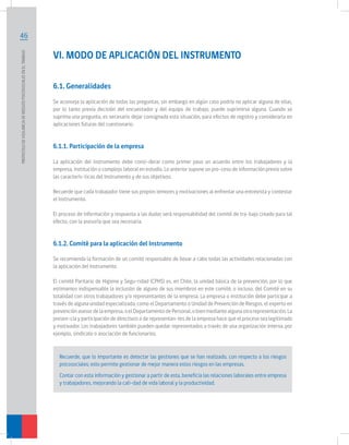 PROTOCOLO DE VIGILANCIA DE RIESGOS PSICOSOCIALES EN EL TRABAJO	

46

VI. MODO DE APLICACIÓN DEL INSTRUMENTO
6.1. Generalidades

	
Se aconseja la aplicación de todas las preguntas, sin embargo en algún caso podría no aplicar alguna de ellas,
por lo tanto previa decisión del encuestador y del equipo de trabajo, puede suprimirse alguna. Cuando se
suprima una pregunta, es necesario dejar consignada esta situación, para efectos de registro y considerarla en
aplicaciones futuras del cuestionario.

6.1.1. Participación de la empresa
La aplicación del instrumento debe consi-derar como primer paso un acuerdo entre los trabajadores y la
empresa, institución o complejo laboral en estudio. Lo anterior supone un pro-ceso de información previo sobre
las caracterís-ticas del Instrumento y de sus objetivos.
Recuerde que cada trabajador tiene sus propios temores y motivaciones al enfrentar una entrevista y contestar
el Instrumento.
El proceso de información y respuesta a las dudas será responsabilidad del comité de tra-bajo creado para tal
efecto, con la asesoría que sea necesaria.

6.1.2. Comité para la aplicación del Instrumento
Se recomienda la formación de un comité responsable de llevar a cabo todas las actividades relacionadas con
la aplicación del instrumento.
El comité Paritario de Higiene y Segu-ridad (CPHS) es, en Chile, la unidad básica de la prevención, por lo que
estimamos indispensable la inclusión de alguno de sus miembros en este comité, o incluso, del Comité en su
totalidad con otros trabajadores y/o representantes de la empresa. La empresa o institución debe participar a
través de alguna unidad especializada, como el Departamento o Unidad de Prevención de Riesgos, el experto en
prevención asesor de la empresa, o el Departamento de Personal, o bien mediante alguna otra representación. La
presen-cia y participación de directivos o de representan-tes de la empresa hace que el proceso sea legitimado
y motivador. Los trabajadores también pueden quedar representados a través de una organización interna, por
ejemplo, sindicato o asociación de funcionarios.

Recuerde, que lo importante es detectar las gestiones que se han realizado, con respecto a los riesgos
psicosociales; esto permite gestionar de mejor manera estos riesgos en las empresas.
Contar con esta información y gestionar a partir de esta, beneficia las relaciones laborales entre empresa
y trabajadores, mejorando la cali-dad de vida laboral y la productividad.

 