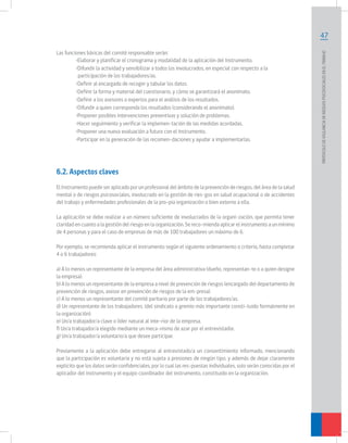 Las funciones básicas del comité responsable serán:
	
•Elaborar y planificar el cronograma y modalidad de la aplicación del Instrumento.
	
•Difundir la actividad y sensibilizar a todos los involucrados, en especial con respecto a la 		
	
participación de los trabajadores/as.
	
•Definir al encargado de recoger y tabular los datos.
	
•Definir la forma y material del cuestionario, y cómo se garantizará el anonimato.
	
•Definir a los asesores o expertos para el análisis de los resultados.
	
•Difundir a quien corresponda los resultados (considerando el anonimato).
	
•Proponer posibles intervenciones preventivas y solución de problemas.
	
•Hacer seguimiento y verificar la implemen-tación de las medidas acordadas.
	
•Proponer una nueva evaluación a futuro con el Instrumento.
	
•Participar en la generación de las recomen-daciones y ayudar a implementarlas.

6.2. Aspectos claves
El Instrumento puede ser aplicado por un profesional del ámbito de la prevención de riesgos, del área de la salud
mental o de riesgos psicosociales, involucrado en la gestión de ries-gos en salud ocupacional o de accidentes
del trabajo y enfermedades profesionales de la pro-pia organización o bien externo a ella.
La aplicación se debe realizar a un número suficiente de involucrados de la organi-zación, que permita tener
claridad en cuanto a la gestión del riesgo en la organización. Se reco-mienda aplicar el instrumento a un mínimo
de 4 personas y para el caso de empresas de más de 100 trabajadores un máximo de 6.
Por ejemplo, se recomienda aplicar el instrumento según el siguiente ordenamiento o criterio, hasta completar
4 o 6 trabajadores:
a) A lo menos un representante de la empresa del área administrativa (dueño, representan-te o a quien designe
la empresa).
b) A lo menos un representante de la empresa a nivel de prevención de riesgos (encargado del departamento de
prevención de riesgos, asesor en prevención de riesgos de la em-presa).
c) A lo menos un representante del comité paritario por parte de los trabajadores/as.
d) Un representante de los trabajadores. (del sindicato o gremio más importante consti-tuido formalmente en
la organización).
e) Un/a trabajador/a clave o líder natural al inte-rior de la empresa.
f) Un/a trabajador/a elegido mediante un meca-nismo de azar por el entrevistador.
g) Un/a trabajador/a voluntario/a que desee participar.
Previamente a la aplicación debe entregarse al entrevistado/a un consentimiento informado, mencionando
que la participación es voluntaria y no está sujeta a presiones de ningún tipo, y además de dejar claramente
explicito que los datos serán confidenciales, por lo cual las res-puestas individuales, solo serán conocidas por el
aplicador del instrumento y el equipo coordinador del instrumento, constituido en la organización.

PROTOCOLO DE VIGILANCIA DE RIESGOS PSICOSOCIALES EN EL TRABAJO

47

 