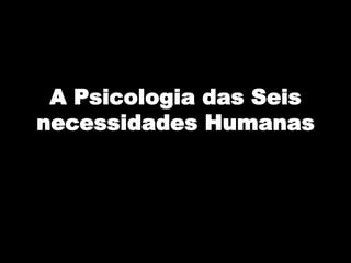 A Psicologia das Seis
necessidades Humanas
 