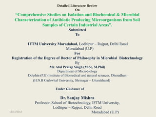 Detailed Literature Review
                                             On
    “Comprehensive Studies on Isolation and Biochemical & Microbial
    Characterization of Antibiotic Producing Microorganisms from Soil
                  Samples of Certain Industrial Areas”.
                                         Submitted
                                            To

           IFTM University Moradabad, Lodhipur – Rajput, Delhi Road
                                 Moradabad (U.P)
                                       For
 Registration of the Degree of Doctor of Philosophy in Microbial Biotechnology
                                       By
                            Mr. Atul Pratap Singh (M.Sc, M.Phil)
                                  Department of Microbiology
             Dolphin (P.G) Institute of Biomedical and natural sciences, Dheradhun
                (H.N.B Garhwhal University, Shrinagar – Uttarakhand)

                                Under Guidance of

                                   Dr. Sanjay Mishra
                 Professor, School of Biotechnology, IFTM University,
                             Lodhipur – Rajput, Delhi Road
12/12/2012                                          Moradabad (U.P)
 