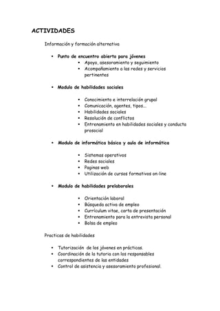 ACTIVIDADES

   Información y formación alternativa

         Punto de encuentro abierto para jóvenes
                     Apoyo, asesoramiento y seguimiento
                     Acompañamiento a las redes y servicios
                     pertinentes

         Modulo de habilidades sociales

                      Conocimiento e interrelación grupal
                      Comunicación, agentes, tipos...
                      Habilidades sociales
                      Resolución de conflictos
                      Entrenamiento en habilidades sociales y conducta
                      prosocial

         Modulo de informática básica y aula de informática

                      Sistemas operativos
                      Redes sociales
                      Paginas web
                      Utilización de cursos formativos on-line

         Modulo de habilidades prelaborales

                      Orientación laboral
                      Búsqueda activa de empleo
                      Currículum vitae, carta de presentación
                      Entrenamiento para la entrevista personal
                      Bolsa de empleo

   Practicas de habilidades

         Tutorización de los jóvenes en prácticas.
         Coordinación de la tutoria con los responsables
         correspondientes de las entidades
         Control de asistencia y asesoramiento profesional.
 