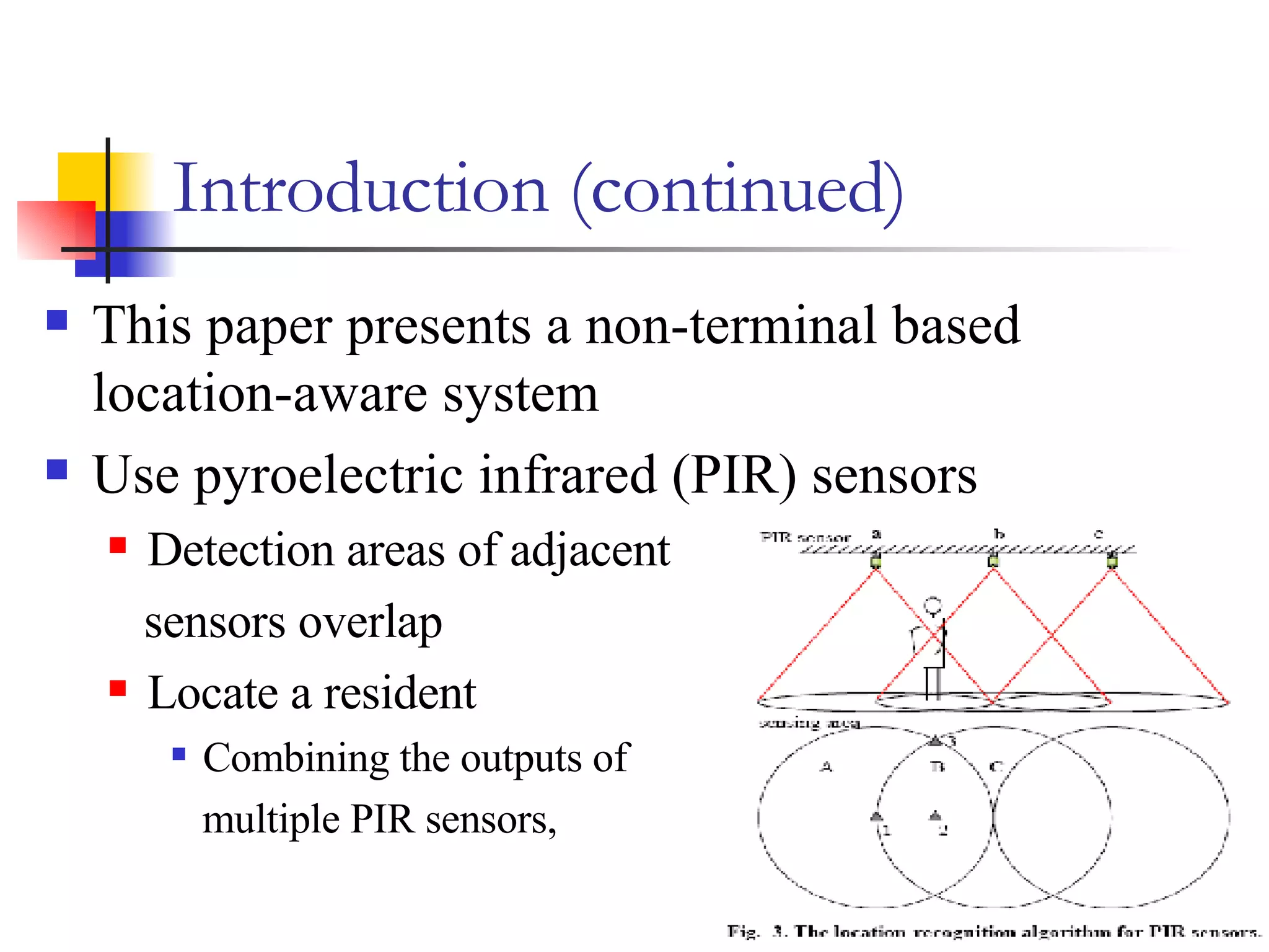 Introduction (continued) This paper presents a non-terminal based location-aware system Use pyroelectric infrared (PIR) sensors  Detection areas of adjacent  sensors overlap  Locate a resident Combining the outputs of  multiple PIR sensors,  