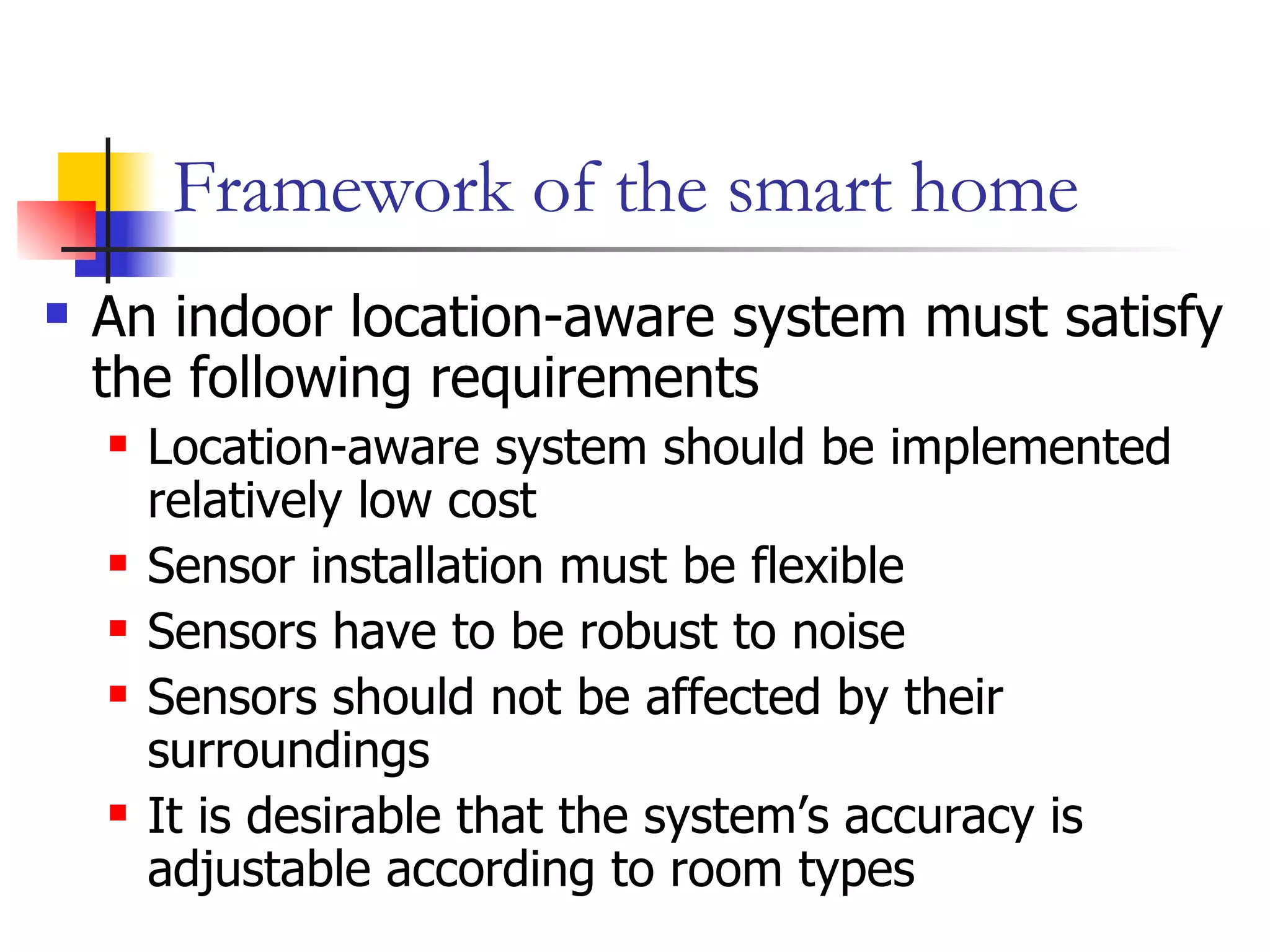 Framework of the smart home An indoor location-aware system must satisfy the following requirements Location-aware system should be implemented relatively low cost Sensor installation must be flexible Sensors have to be robust to noise Sensors should not be affected by their surroundings It is desirable that the system’s accuracy is adjustable according to room types  