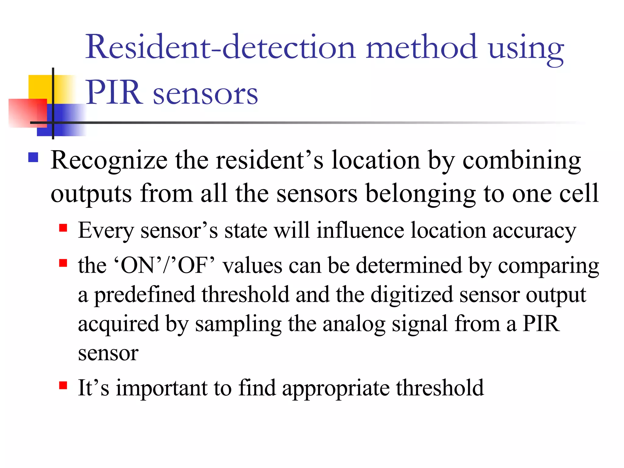 Resident-detection method using PIR sensors Recognize the resident’s location by combining outputs from all the sensors belonging to one cell Every sensor’s state will influence location accuracy the ‘ON’/’OF’ values can be determined by comparing a predefined threshold and the digitized sensor output acquired by sampling the analog signal from a PIR sensor It’s important to find appropriate threshold 