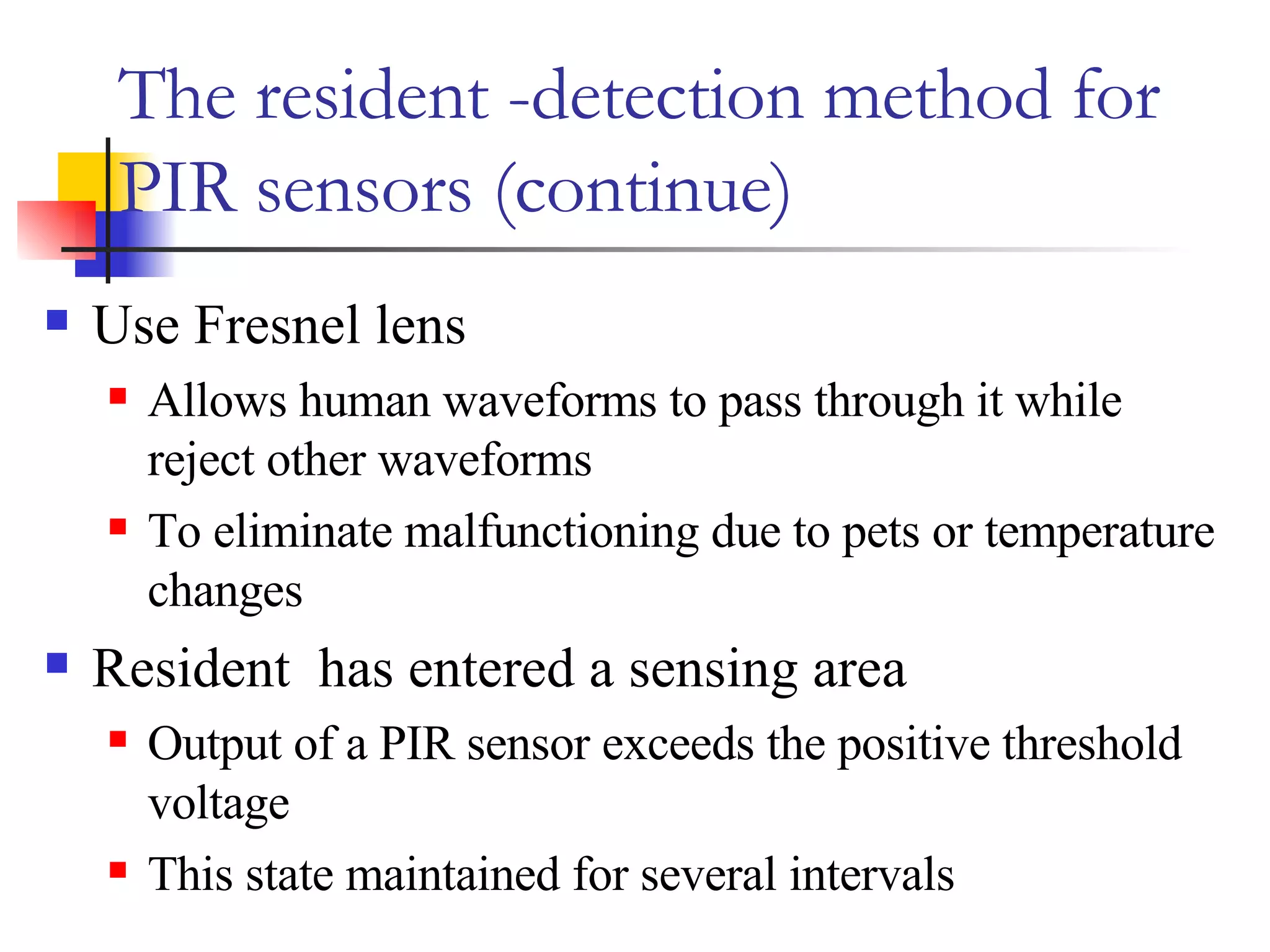 The resident -detection method for PIR sensors (continue) Use Fresnel lens Allows human waveforms to pass through it while reject other waveforms To eliminate malfunctioning due to pets or temperature changes  Resident  has entered a sensing area  Output of a PIR sensor exceeds the positive threshold voltage  This state maintained for several intervals 
