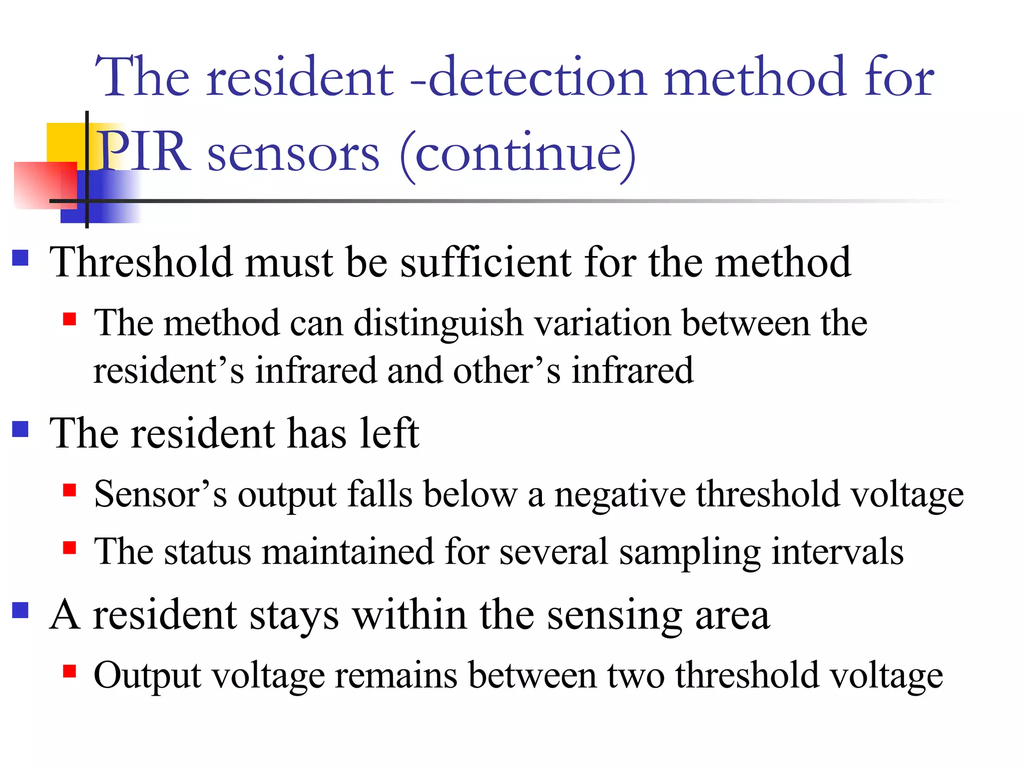 The resident -detection method for PIR sensors (continue) Threshold must be sufficient for the method The method can distinguish variation between the resident’s infrared and other’s infrared The resident has left Sensor’s output falls below a negative threshold voltage The status maintained for several sampling intervals A resident stays within the sensing area Output voltage remains between two threshold voltage  
