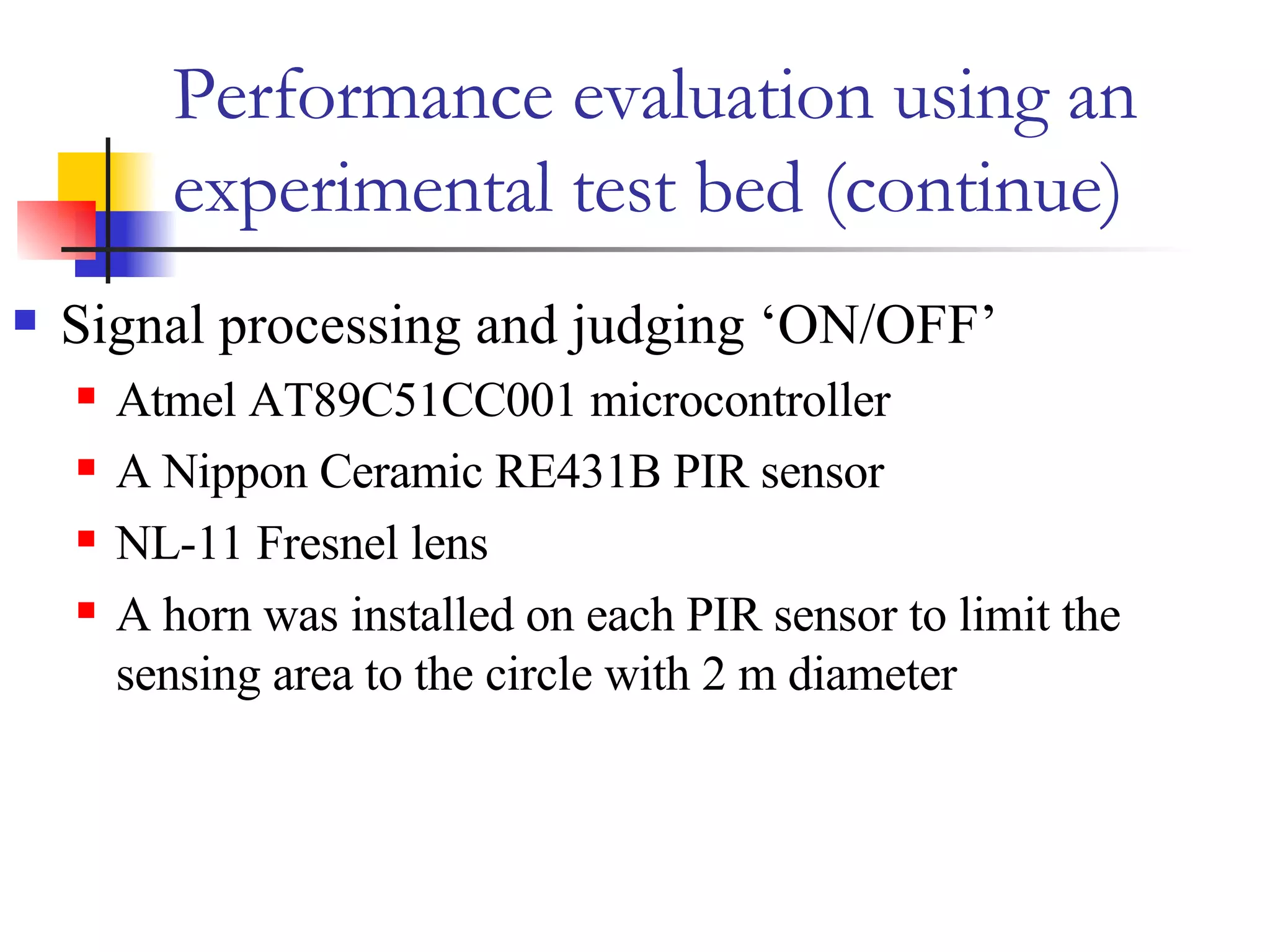 Performance evaluation using an experimental test bed (continue) Signal processing and judging ‘ON/OFF’ Atmel AT89C51CC001 microcontroller A Nippon Ceramic RE431B PIR sensor NL-11 Fresnel lens  A horn was installed on each PIR sensor to limit the sensing area to the circle with 2 m diameter 