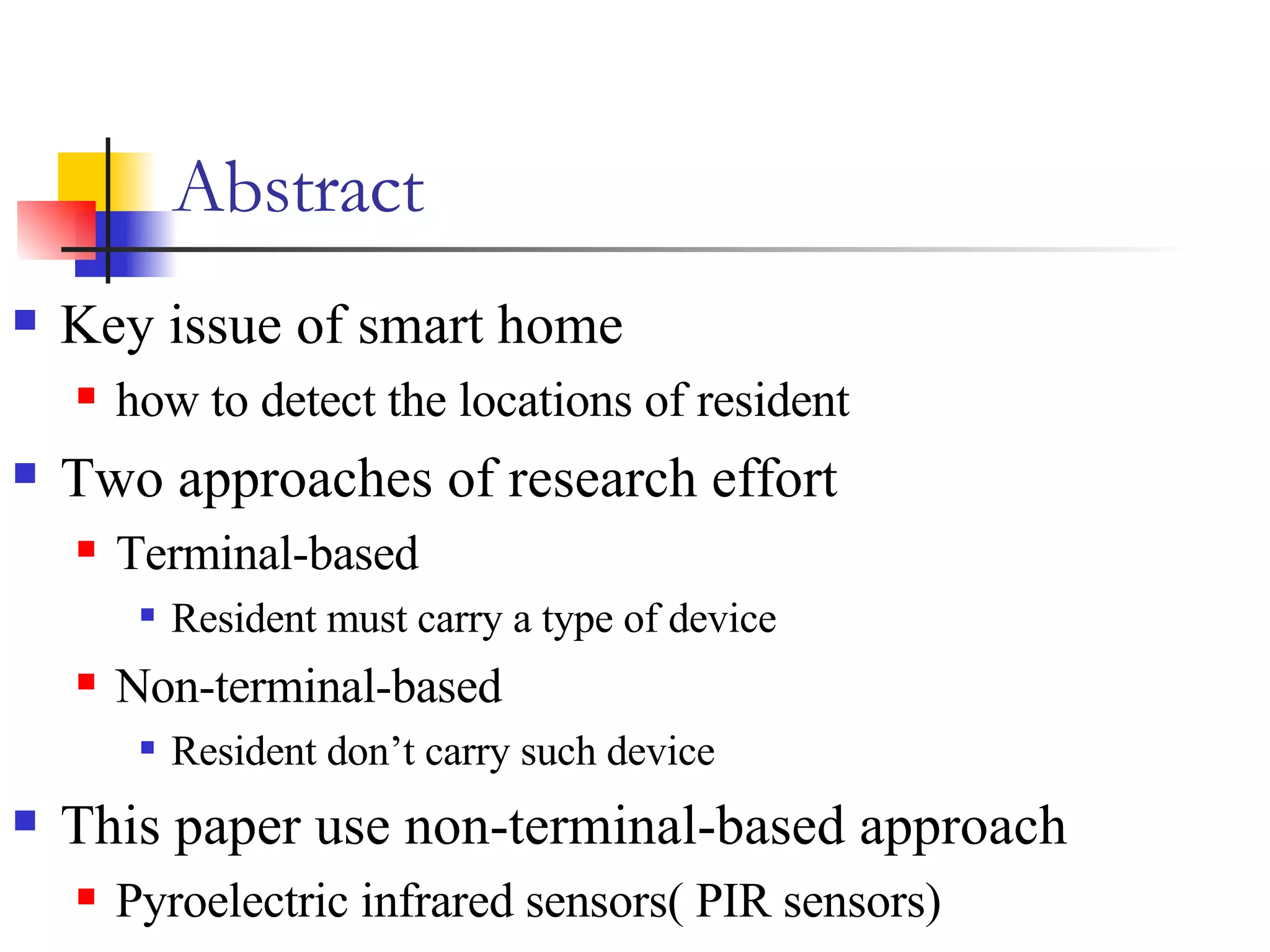 Abstract Key issue of smart home how to detect the locations of resident Two approaches of research effort Terminal-based Resident must carry a type of device  Non-terminal-based Resident don’t carry such device This paper use non-terminal-based approach Pyroelectric infrared sensors( PIR sensors) 