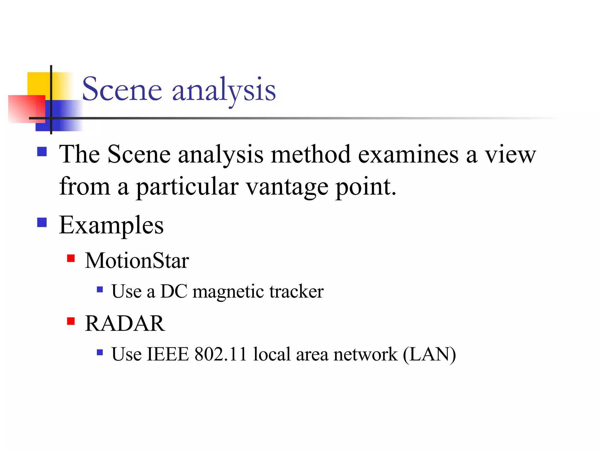 Scene analysis The Scene analysis method examines a view from a particular vantage point. Examples  MotionStar Use a DC magnetic tracker RADAR Use IEEE 802.11 local area network (LAN) 