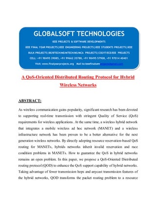 GLOBALSOFT TECHNOLOGIES 
IEEE PROJECTS & SOFTWARE DEVELOPMENTS 
IEEE FINAL YEAR PROJECTS|IEEE ENGINEERING PROJECTS|IEEE STUDENTS PROJECTS|IEEE 
BULK PROJECTS|BE/BTECH/ME/MTECH/MS/MCA PROJECTS|CSE/IT/ECE/EEE PROJECTS 
CELL: +91 98495 39085, +91 99662 35788, +91 98495 57908, +91 97014 40401 
Visit: www.finalyearprojects.org Mail to:ieeefinalsemprojects@gmai l.com 
A QoS-Oriented Distributed Routing Protocol for Hybrid 
Wireless Networks 
ABSTRACT: 
As wireless communication gains popularity, significant research has been devoted 
to supporting real-time transmission with stringent Quality of Service (QoS) 
requirements for wireless applications. At the same time, a wireless hybrid network 
that integrates a mobile wireless ad hoc network (MANET) and a wireless 
infrastructure network has been proven to be a better alternative for the next 
generation wireless networks. By directly adopting resource reservation-based QoS 
routing for MANETs, hybrids networks inherit invalid reservation and race 
condition problems in MANETs. How to guarantee the QoS in hybrid networks 
remains an open problem. In this paper, we propose a QoS-Oriented Distributed 
routing protocol (QOD) to enhance the QoS support capability of hybrid networks. 
Taking advantage of fewer transmission hops and anycast transmission features of 
the hybrid networks, QOD transforms the packet routing problem to a resource 
 