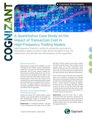 A Quantitative Case Study on the
Impact of Transaction Cost in
High-Frequency Trading Models
High-frequency trading is aimed at systematic earning of a
tiny positive alpha on every trade. Since the alpha is tiny, the
transaction cost decides the effectiveness of the algorithm.
Executive Summary
High-frequency trading (HFT) strategies, or even
arbitrage for that matter, require a quantitative
model that runs upon the live stream of various
parameters such as price, volume, volatility, etc.
and ensures a positive alpha at the closure of a
trade. Since the magnitude of this alpha is very
low, the transaction costs (often quoted as com-
missions) play a vital role in the success of the
strategy. Often a quant model that works on paper
during back-testing is invalidated by the transac-
tion costs. This paper presents a case study for a
composite quantitative model to understand how
cost affects the HFT algorithm.
Dynamics of the Trading Strategy:
The Financial Aspect
Among the various HFT trading models, spread
trading is very popular. Below we formulate our
own mathematical model to understand and
quantify the stability of the spread model.
Background: In a simplified example, if we look
at the intraday price (tick data) curve of E-Mini
S&P 500 1-month futures versus that of E-Mini
S&P 500 2-month futures, then a pattern would
emerge where one of the instrument’s price
would rise whereas the price of the other would
fall, or the price of the two tickers might move in
the same direction but at different accelerations.
Since the two tickers have the same underlying
terms and conditions excluding the maturity
date, their price movement in different directions
will affect the stability/equilibrium of the system.
Hence a mean reversal is bound to happen.
In other words, if the E-Mini S&P 500 1-month
futures has gone up and the E-Mini S&P 500
2-month futures has declined, then after a while
the 2-month futures will start rising and/or the
1-month futures will come down.
Opportunity: Long the ticker that is under-
priced and short the one that is overpriced. As
we mentioned above, mean reversal is bound to
happen. Close this trade once the profit target is
achieved and/or when you get another signal in
the opposite direction.
cognizant 20-20 insights | october 2016
• Cognizant 20-20 Insights
 