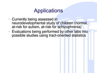 Applications Currently being assessed in neurodevelopmental study of children (normal, at-risk for autism, at-risk for schizophrenia) Evaluations being performed by other labs into possible studies using tract-oriented statistics 