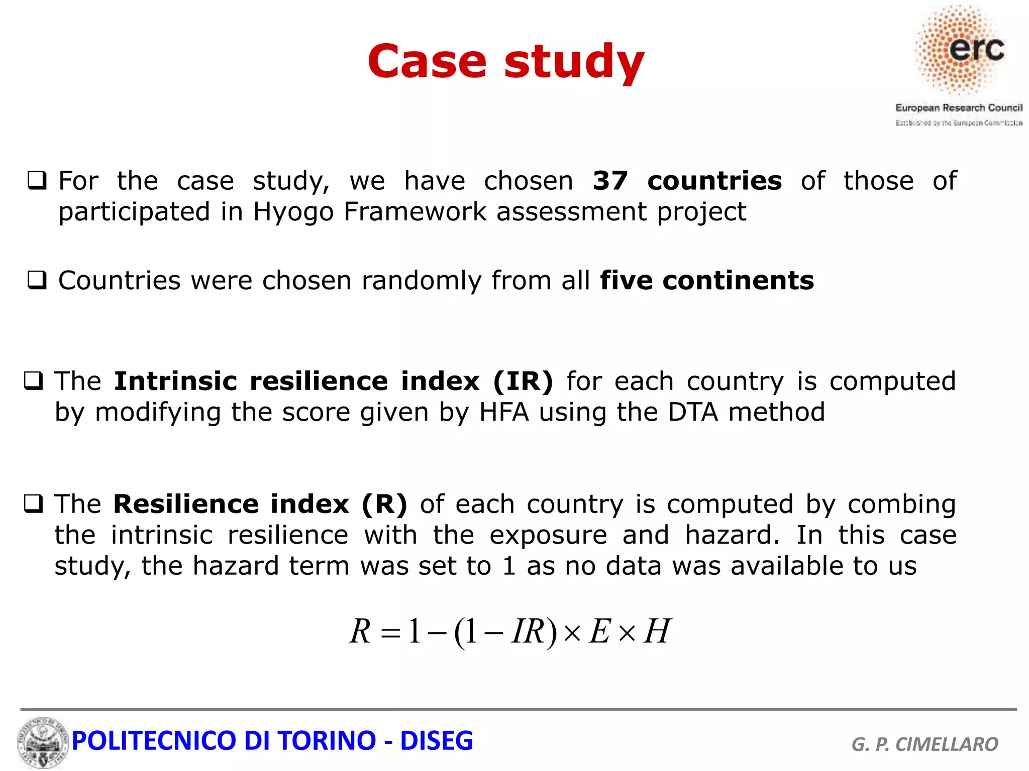 POLITECNICO DI TORINO - DISEG G. P. CIMELLARO
Case study
 For the case study, we have chosen 37 countries of those of
participated in Hyogo Framework assessment project
 Countries were chosen randomly from all five continents
 The Intrinsic resilience index (IR) for each country is computed
by modifying the score given by HFA using the DTA method
 The Resilience index (R) of each country is computed by combing
the intrinsic resilience with the exposure and hazard. In this case
study, the hazard term was set to 1 as no data was available to us
1 (1 )R IR E H    
 