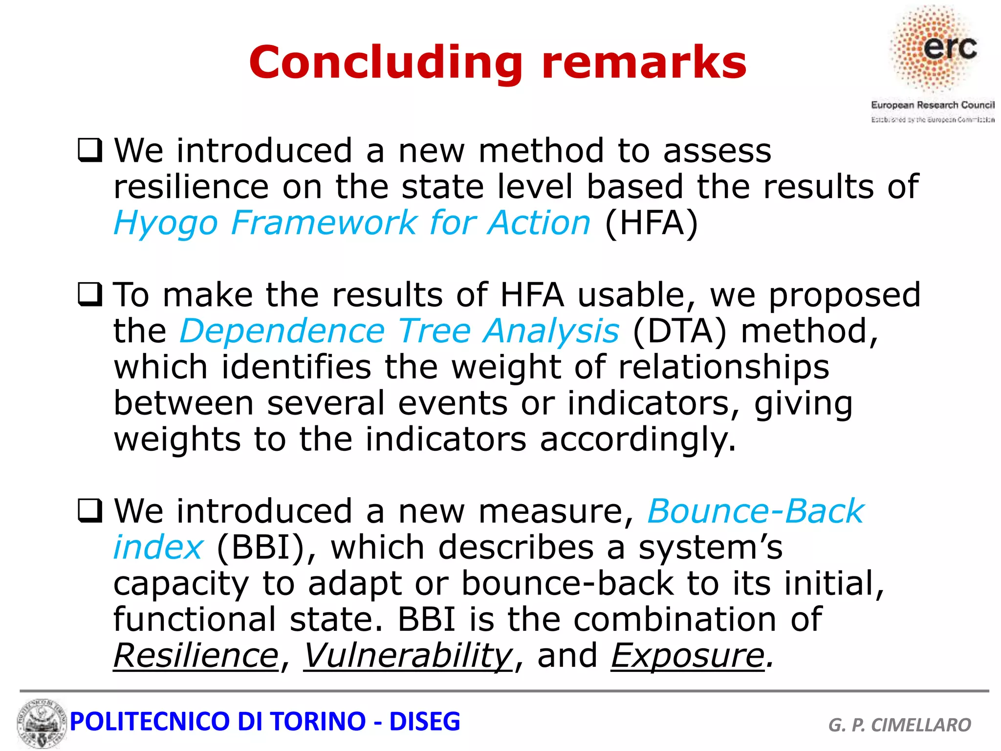 POLITECNICO DI TORINO - DISEG G. P. CIMELLARO
Concluding remarks
 We introduced a new method to assess
resilience on the state level based the results of
Hyogo Framework for Action (HFA)
 To make the results of HFA usable, we proposed
the Dependence Tree Analysis (DTA) method,
which identifies the weight of relationships
between several events or indicators, giving
weights to the indicators accordingly.
 We introduced a new measure, Bounce-Back
index (BBI), which describes a system’s
capacity to adapt or bounce-back to its initial,
functional state. BBI is the combination of
Resilience, Vulnerability, and Exposure.
 