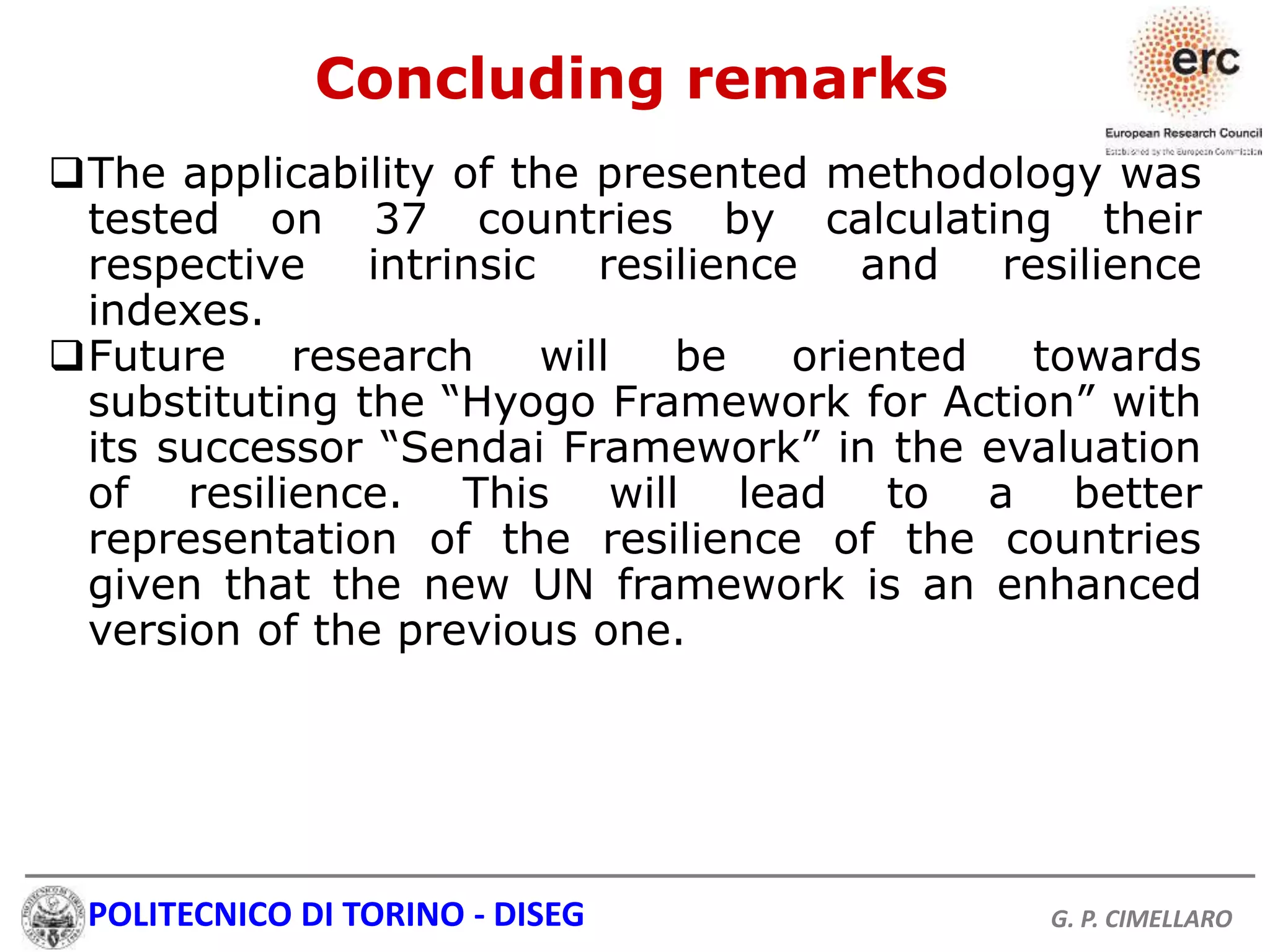POLITECNICO DI TORINO - DISEG G. P. CIMELLARO
The applicability of the presented methodology was
tested on 37 countries by calculating their
respective intrinsic resilience and resilience
indexes.
Future research will be oriented towards
substituting the “Hyogo Framework for Action” with
its successor “Sendai Framework” in the evaluation
of resilience. This will lead to a better
representation of the resilience of the countries
given that the new UN framework is an enhanced
version of the previous one.
Concluding remarks
 