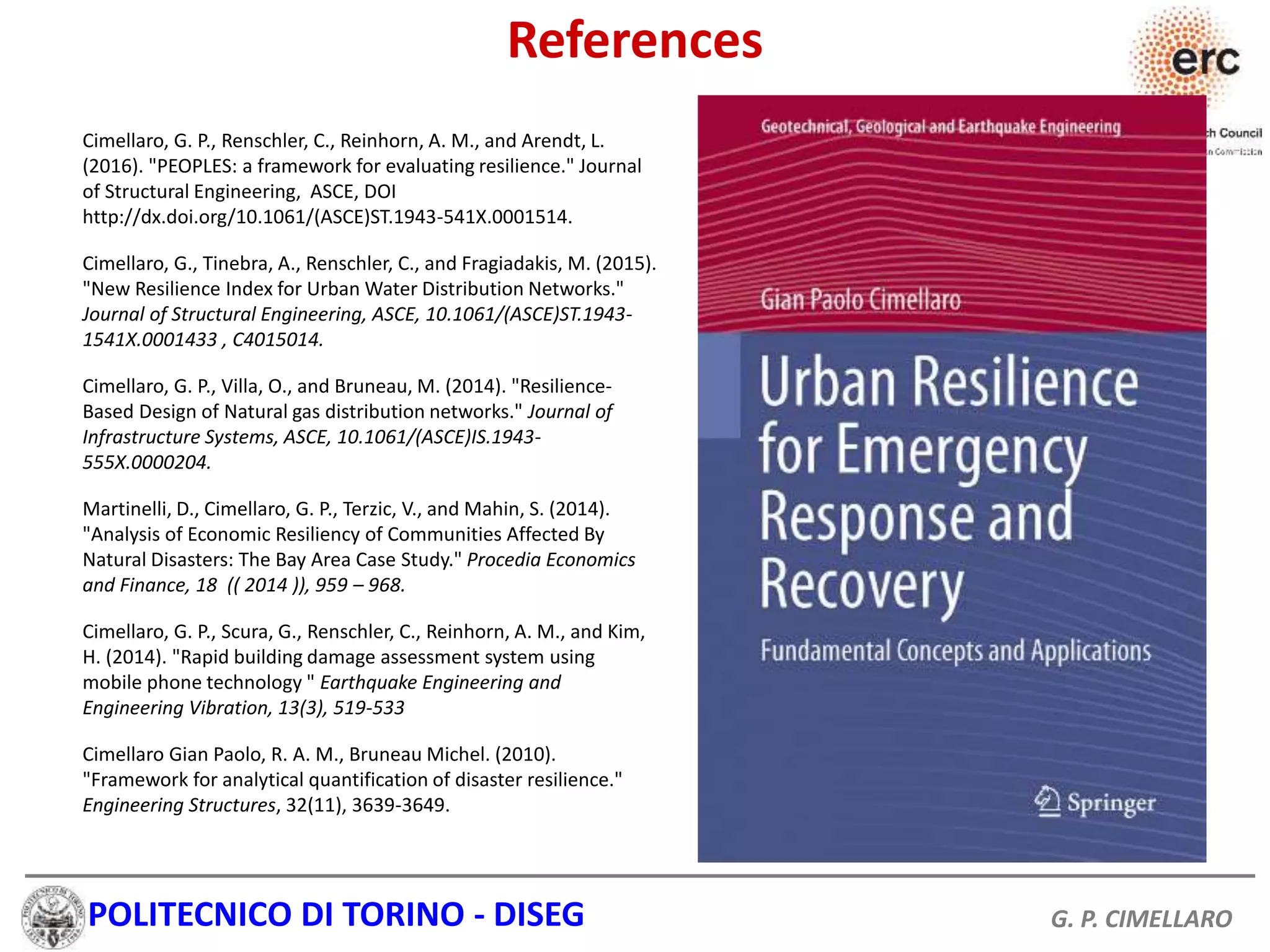 POLITECNICO DI TORINO - DISEG G. P. CIMELLARO
Cimellaro, G. P., Renschler, C., Reinhorn, A. M., and Arendt, L.
(2016). "PEOPLES: a framework for evaluating resilience." Journal
of Structural Engineering, ASCE, DOI
http://dx.doi.org/10.1061/(ASCE)ST.1943-541X.0001514.
Cimellaro, G., Tinebra, A., Renschler, C., and Fragiadakis, M. (2015).
"New Resilience Index for Urban Water Distribution Networks."
Journal of Structural Engineering, ASCE, 10.1061/(ASCE)ST.1943-
1541X.0001433 , C4015014.
Cimellaro, G. P., Villa, O., and Bruneau, M. (2014). "Resilience-
Based Design of Natural gas distribution networks." Journal of
Infrastructure Systems, ASCE, 10.1061/(ASCE)IS.1943-
555X.0000204.
Martinelli, D., Cimellaro, G. P., Terzic, V., and Mahin, S. (2014).
"Analysis of Economic Resiliency of Communities Affected By
Natural Disasters: The Bay Area Case Study." Procedia Economics
and Finance, 18 (( 2014 )), 959 – 968.
Cimellaro, G. P., Scura, G., Renschler, C., Reinhorn, A. M., and Kim,
H. (2014). "Rapid building damage assessment system using
mobile phone technology " Earthquake Engineering and
Engineering Vibration, 13(3), 519-533
Cimellaro Gian Paolo, R. A. M., Bruneau Michel. (2010).
"Framework for analytical quantification of disaster resilience."
Engineering Structures, 32(11), 3639-3649.
References
 