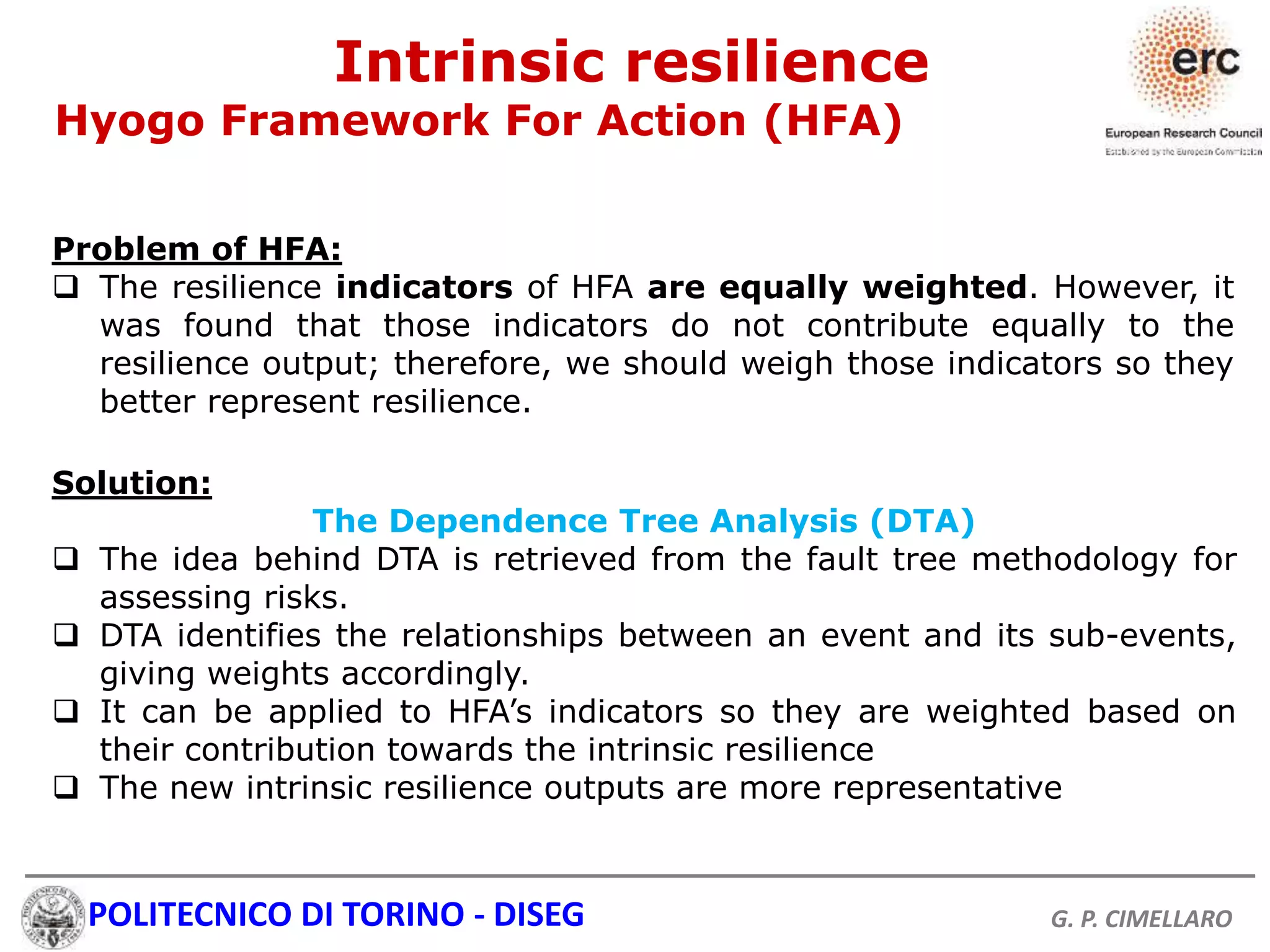 POLITECNICO DI TORINO - DISEG G. P. CIMELLARO
Solution:
The Dependence Tree Analysis (DTA)
 The idea behind DTA is retrieved from the fault tree methodology for
assessing risks.
 DTA identifies the relationships between an event and its sub-events,
giving weights accordingly.
 It can be applied to HFA’s indicators so they are weighted based on
their contribution towards the intrinsic resilience
 The new intrinsic resilience outputs are more representative
Intrinsic resilience
Hyogo Framework For Action (HFA)
Problem of HFA:
 The resilience indicators of HFA are equally weighted. However, it
was found that those indicators do not contribute equally to the
resilience output; therefore, we should weigh those indicators so they
better represent resilience.
 