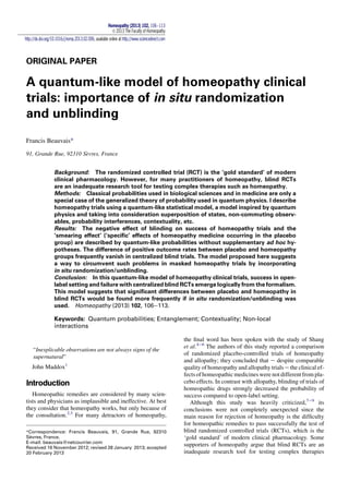 ORIGINAL PAPER
A quantum-like model of homeopathy clinical
trials: importance of in situ randomization
and unblinding
Francis Beauvais*
91, Grande Rue, 92310 Sevres, France
Background: The randomized controlled trial (RCT) is the ‘gold standard’ of modern
clinical pharmacology. However, for many practitioners of homeopathy, blind RCTs
are an inadequate research tool for testing complex therapies such as homeopathy.
Methods: Classical probabilities used in biological sciences and in medicine are only a
special case of the generalized theory of probability used in quantum physics. I describe
homeopathy trials using a quantum-like statistical model, a model inspired by quantum
physics and taking into consideration superposition of states, non-commuting observ-
ables, probability interferences, contextuality, etc.
Results: The negative effect of blinding on success of homeopathy trials and the
‘smearing effect’ (‘speciﬁc’ effects of homeopathy medicine occurring in the placebo
group) are described by quantum-like probabilities without supplementary ad hoc hy-
potheses. The difference of positive outcome rates between placebo and homeopathy
groups frequently vanish in centralized blind trials. The model proposed here suggests
a way to circumvent such problems in masked homeopathy trials by incorporating
in situ randomization/unblinding.
Conclusion: In this quantum-like model of homeopathy clinical trials, success in open-
label setting and failure with centralized blind RCTs emerge logically from the formalism.
This model suggests that signiﬁcant differences between placebo and homeopathy in
blind RCTs would be found more frequently if in situ randomization/unblinding was
used. Homeopathy (2013) 102, 106e113.
Keywords: Quantum probabilities; Entanglement; Contextuality; Non-local
interactions
“Inexplicable observations are not always signs of the
supernatural”
John Maddox1
Introduction
Homeopathic remedies are considered by many scien-
tists and physicians as implausible and ineffective. At best
they consider that homeopathy works, but only because of
the consultation.2,3
For many detractors of homeopathy,
the ﬁnal word has been spoken with the study of Shang
et al.4e6
The authors of this study reported a comparison
of randomized placebo-controlled trials of homeopathy
and allopathy; they concluded that e despite comparable
quality of homeopathy and allopathy trials e the clinical ef-
fects ofhomeopathic medicines were not different from pla-
cebo effects. In contrast with allopathy, blinding of trials of
homeopathic drugs strongly decreased the probability of
success compared to open-label setting.
Although this study was heavily criticized,7e9
its
conclusions were not completely unexpected since the
main reason for rejection of homeopathy is the difﬁculty
for homeopathic remedies to pass successfully the test of
blind randomized controlled trials (RCTs), which is the
‘gold standard’ of modern clinical pharmacology. Some
supporters of homeopathy argue that blind RCTs are an
inadequate research tool for testing complex therapies
*Correspondence: Francis Beauvais, 91, Grande Rue, 92310
Sevres, France.
E-mail: beauvais@netcourrier.com
Received 16 November 2012; revised 28 January 2013; accepted
20 February 2013
Homeopathy (2013) 102, 106e113
Ó 2013 The Faculty of Homeopathy
http://dx.doi.org/10.1016/j.homp.2013.02.006, available online at http://www.sciencedirect.com
 