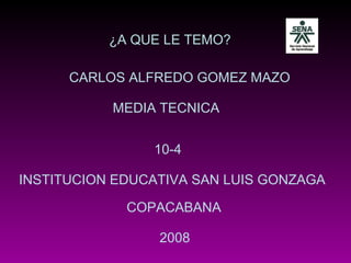 ¿A QUE LE TEMO? CARLOS ALFREDO GOMEZ MAZO 2008 INSTITUCION EDUCATIVA SAN LUIS GONZAGA 10-4 COPACABANA MEDIA TECNICA 