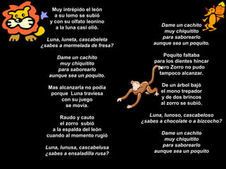 Muy intrépido el león
a su lomo se subió
y con su olfato leonino
a la luna casi olió.
Luna, luneta, cascabeleta
¿sabes a mermelada de fresa?
Dame un cachito
muy chiquitito
para saborearlo
aunque sea un poquito.
Mas alcanzarla no podía
porque Luna traviesa
con su juego
se movía.
Raudo y cauto
el zorro subió
a la espalda del león
cuando al momento rugió
Luna, lunusa, cascabelusa
¿sabes a ensaladilla rusa?
Dame un cachito
muy chiquitito
para saborearlo
aunque sea un poquito.
Poquito faltaba
para los dientes hincar
pero Zorro no pudo
tampoco alcanzar.
De un árbol bajó
el mono trepador
y de dos brincos
al zorro se subió.
Luna, lunoso, cascabeloso
¿sabes a chocolate o a bizcocho?
Dame un cachito
muy chiquitito
para saborearlo
aunque sea un poquito
 