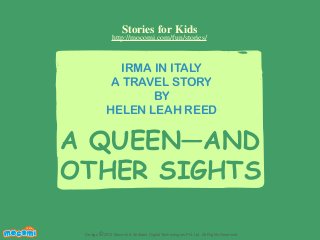 Stories for Kids

http://mocomi.com/fun/stories/

IRMA IN ITALY
A TRAVEL STORY
BY
HELEN LEAH REED

A QUEEN—AND
OTHER SIGHTS
F UN FOR ME!

Design © 2012 Mocomi & Anibrain Digital Technologies Pvt. Ltd. All Rights Reserved.

 