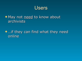 Users <ul><li>May not  need  to know about archivists </li></ul><ul><li>… if they can find what they need online </li></ul>