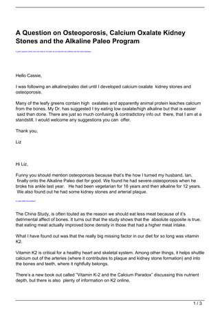 A Question on Osteoporosis, Calcium Oxalate Kidney
Stones and the Alkaline Paleo Program
A good question below and one close to my heart as my beloved has suffered with the same diseases.




Hello Cassie,

I was following an alkaline/paleo diet until I developed calcium oxalate kidney stones and
osteoporosis.

Many of the leafy greens contain high oxalates and apparently animal protein leaches calcium
from the bones. My Dr. has suggested I try eating low oxalate/high alkaline but that is easier
 said than done. There are just so much confusing & contradictory info out there, that I am at a
standstill. I would welcome any suggestions you can offer.

Thank you,

Liz




Hi Liz,

Funny you should mention osteoporosis because that’s the how I turned my husband, Ian,
finally onto the Alkaline Paleo diet for good. We found he had severe osteoporosis when he
broke his ankle last year. He had been vegetarian for 16 years and then alkaline for 12 years.
We also found out he had some kidney stones and arterial plaque.
Is meat really the problem?




The China Study, is often touted as the reason we should eat less meat because of it’s
detrimental affect of bones. It turns out that the study shows that the absolute opposite is true,
that eating meat actually improved bone density in those that had a higher meat intake.

What I have found out was that the really big missing factor in our diet for so long was vitamin
K2.

Vitamin K2 is critical for a healthy heart and skeletal system. Among other things, it helps shuttle
calcium out of the arteries (where it contributes to plaque and kidney stone formation) and into
the bones and teeth, where it rightfully belongs.

There’s a new book out called ”Vitamin K-2 and the Calcium Paradox” discussing this nutrient
depth, but there is also plenty of information on K2 online.




                                                                                                     1/3
 