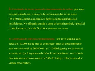 2 ) Construção de novos postos de estacionamento de aviões,  para uma  compatibilidade com o número de movimentos das novas pistas  (55 a 60 mov./hora), os actuais 27 postos de estacionamento são  insuficientes. No triângulo situado a oeste do actual terminal, é possivel  o estacionamento de mais 50 aviões.   (Relatório dos “ADP” de1999)  3)   Construção de edifícios e infraestruturas :  um novo terminal com  cerca de 180.000 m2 de área de construção, áreas de estacionamento  com uma área total de 300.000 m2 (+/-10.000 lugares), novos acessos  ao aeroporto (prolongamento da linha de metropolitano, nova rodovia  necessária ao aumento em mais de 50% do tráfego, reforço das redes  viárias envolventes). 