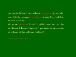 A expansão da Portela exige vultosas  expropriações  abrangendo mais de 80 ha e com um  custo   mínimo  estimado de 145 milhões de euros  (preços de 1999). Obriga ao  realojamento  de mais de 10.000 pessoas, nos concelhos de Lisboa e de Loures, “número (...) nunca atingido num projecto de utilidade pública na Europa Ocidental”.  (“ADP”, páginas 47 a 49 do Relatório) . 
