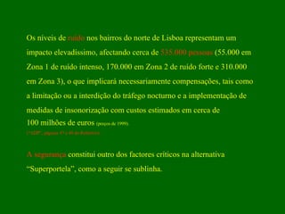 Os níveis de  ruído  nos bairros do norte de Lisboa representam um impacto elevadíssimo, afectando cerca de  535.000 pessoas  (55.000 em Zona 1 de ruído intenso, 170.000 em Zona 2 de ruído forte e 310.000  em Zona 3), o que implicará necessariamente compensações, tais como a limitação ou a interdição do tráfego nocturno e a implementação de medidas de insonorização com custos estimados em cerca de  100 milhões de euros  (preços de 1999). (“ADP”, páginas 47 a 49 do Relatório) . A segurança  constitui outro dos factores críticos na alternativa “ Superportela”, como a seguir se sublinha. 