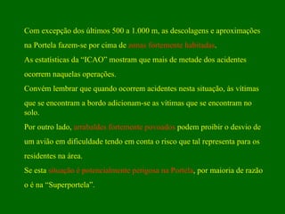 Com excepção dos últimos 500 a 1.000 m, as descolagens e aproximações  na Portela fazem-se por cima de  zonas fortemente habitadas .  As estatísticas da “ICAO” mostram que mais de metade dos acidentes  ocorrem naquelas operações.  Convém lembrar que quando ocorrem acidentes nesta situação, às vítimas  que se encontram a bordo adicionam-se as vítimas que se encontram no solo. Por outro lado,  arrabaldes fortemente povoados  podem proibir o desvio de  um avião em dificuldade tendo em conta o risco que tal representa para os  residentes na área.  Se esta  situação é potencialmente perigosa na Portela , por maioria de razão o é na “Superportela”. 