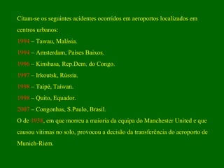 Citam-se os seguintes acidentes ocorridos em aeroportos localizados em  centros urbanos: 1994  – Tawau, Malásia. 1994  – Amsterdam, Países Baixos. 1996  – Kinshasa, Rep.Dem. do Congo. 1997  – Irkoutsk, Rússia. 1998  – Taipé, Taiwan. 1998  – Quito, Equador. 2007  – Congonhas, S.Paulo, Brasil. O de  1958 , em que morreu a maioria da equipa do Manchester United e que  causou vítimas no solo, provocou a decisão da transferência do aeroporto de  Munich-Riem. 