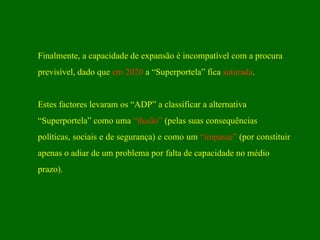 Finalmente, a capacidade de expansão é incompatível com a procura previsível, dado que  em 2020  a “Superportela” fica  saturada . Estes factores levaram os “ADP” a classificar a alternativa “ Superportela” como uma  “ilusão”  (pelas suas consequências políticas, sociais e de segurança) e como um  “impasse”  (por constituir  apenas o adiar de um problema por falta de capacidade no médio prazo). 