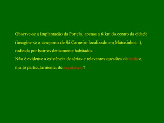 Observe-se a implantação da Portela, apenas a 6 km do centro da cidade  (imagine-se o aeroporto de Sá Carneiro localizado em Matosinhos...),  rodeada por bairros densamente habitados. Não é evidente a existência de sérias e relevantes questões de  ruído  e,  muito particularmente, de  segurança  ? 