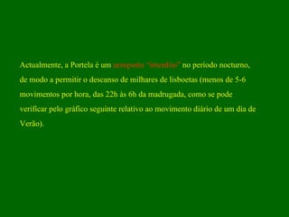 Actualmente, a Portela é um  aeroporto “interdito”  no período nocturno,  de modo a permitir o descanso de milhares de lisboetas (menos de 5-6  movimentos por hora, das 22h às 6h da madrugada, como se pode  verificar pelo gráfico seguinte relativo ao movimento diário de um dia de  Verão). 