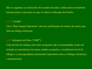 São as seguintes as conclusões dos estudos levados a efeito pelos consultores  internacionais e nacionais no que se refere à utilização da Portela : 1982  “TAMS”. Uma “Dual Airport Operation” não tem justificação em termos de custos, por  falta de tráfego suficiente. 1999  Aéroports de Paris (“ADP”).  Uma divisão do tráfego entre dois aeroportos não é recomendada, tendo em atenção as experiências de outras cidades europeias, o insuficiente nível de tráfego e a correspondência demasiado importante entre os tráfegos doméstico e internacional.  