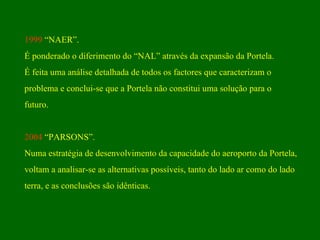 1999  “NAER”. É ponderado o diferimento do “NAL” através da expansão da Portela. É feita uma análise detalhada de todos os factores que caracterizam o problema e conclui-se que a Portela não constitui uma solução para o futuro.  2004  “PARSONS”. Numa estratégia de desenvolvimento da capacidade do aeroporto da Portela, voltam a analisar-se as alternativas possíveis, tanto do lado ar como do lado  terra, e as conclusões são idênticas. 